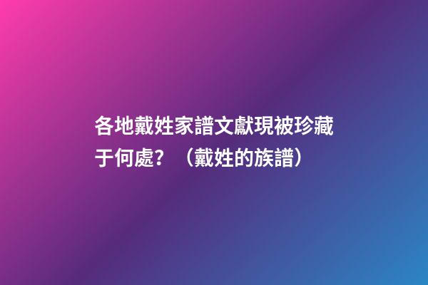 各地戴姓家譜文獻現被珍藏于何處？（戴姓的族譜）