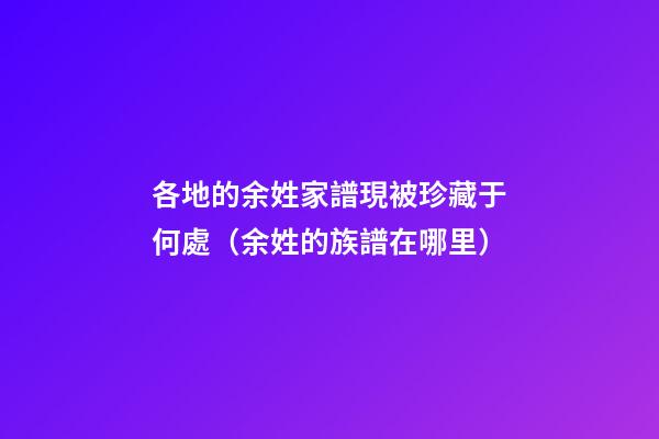 各地的余姓家譜現被珍藏于何處（余姓的族譜在哪里）