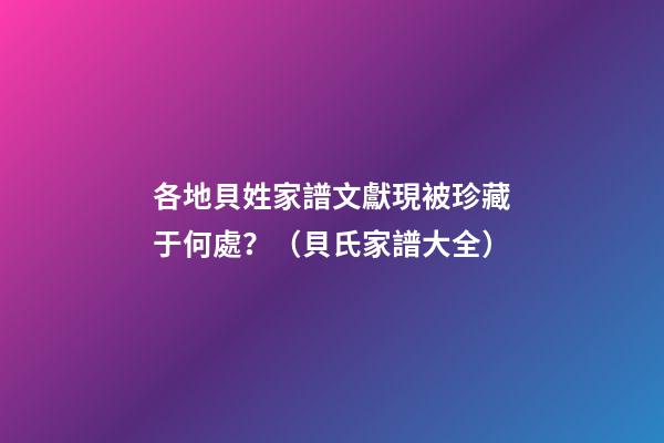 各地貝姓家譜文獻現被珍藏于何處？（貝氏家譜大全）