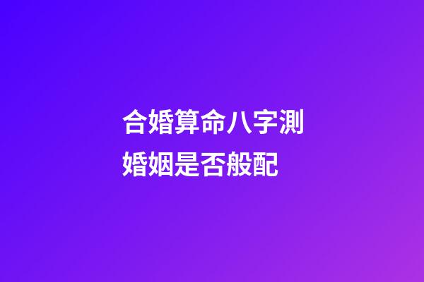 合婚算命八字測婚姻是否般配