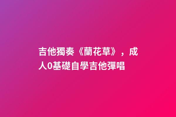 吉他獨奏《蘭花草》，成人0基礎自學吉他彈唱-第1張-觀點-玄機派