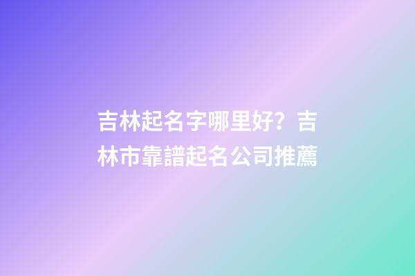 吉林起名字哪里好？吉林市靠譜起名公司推薦-第1張-公司起名-玄機派
