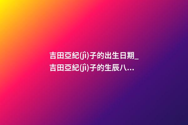 吉田亞紀(jì)子的出生日期_吉田亞紀(jì)子的生辰八字