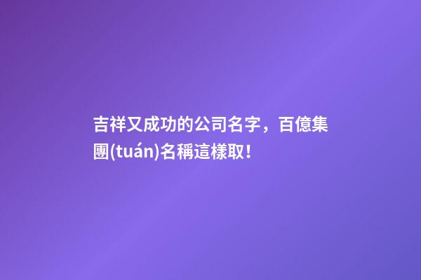 吉祥又成功的公司名字，百億集團(tuán)名稱這樣取！