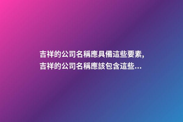 吉祥的公司名稱應具備這些要素,吉祥的公司名稱應該包含這些元素-第1張-公司起名-玄機派