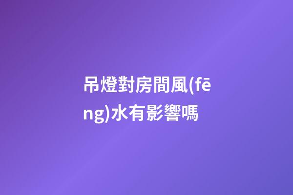 吊燈對房間風(fēng)水有影響嗎