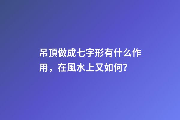 吊頂做成七字形有什么作用，在風水上又如何？