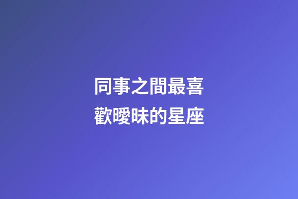 同事之間最喜歡曖昧的星座-第1張-星座運勢-玄機派