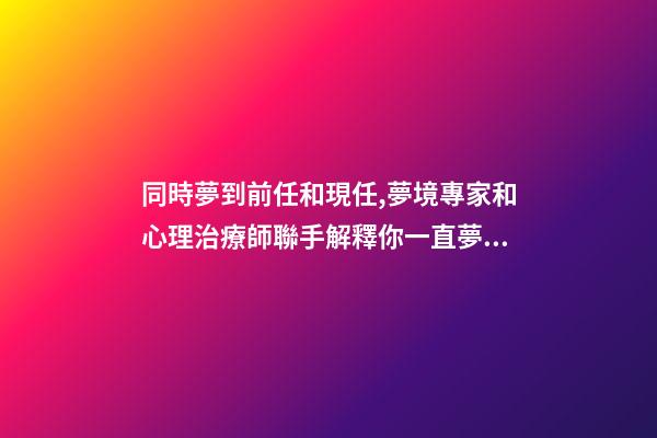 同時夢到前任和現任,夢境專家和心理治療師聯手解釋你一直夢到前任的-第1張-觀點-玄機派