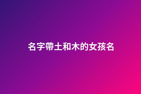 名字帶土和木的女孩名(帶土字和木字旁的女孩名字)-第1張-女孩起名-玄機派