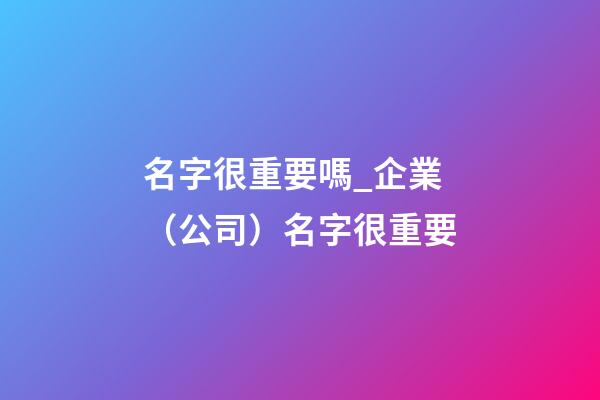 名字很重要嗎_企業（公司）名字很重要-第1張-公司起名-玄機派