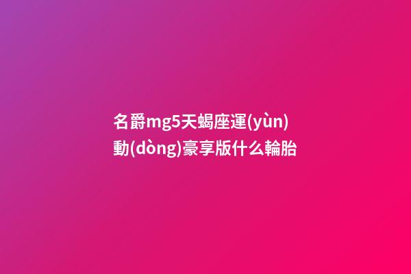 名爵mg5天蝎座運(yùn)動(dòng)豪享版什么輪胎-第1張-星座運(yùn)勢(shì)-玄機(jī)派