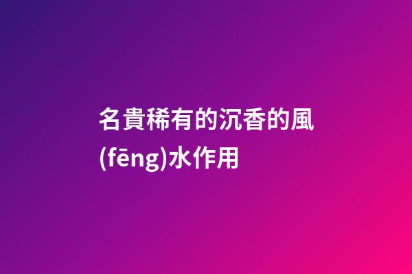 名貴稀有的沉香的風(fēng)水作用