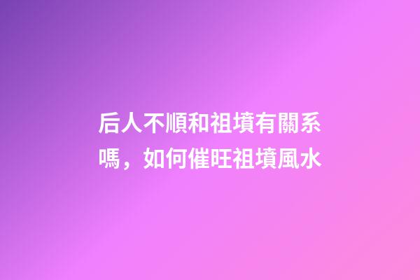 后人不順和祖墳有關系嗎，如何催旺祖墳風水