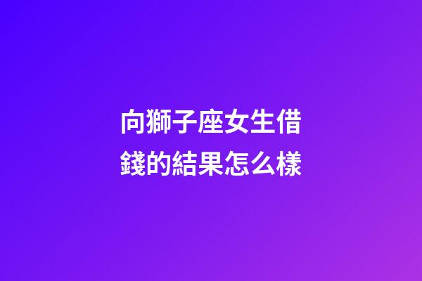 向獅子座女生借錢的結果怎么樣-第1張-星座運勢-玄機派