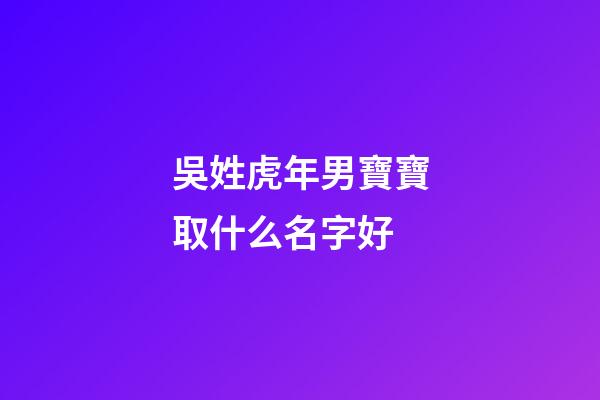 吳姓虎年男寶寶取什么名字好(虎年姓吳的男孩名字大全)-第1張-男孩起名-玄機派