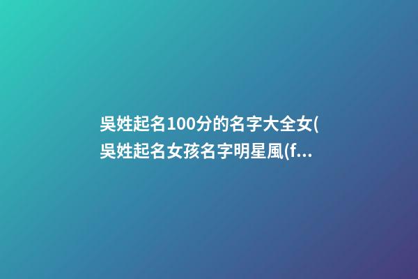 吳姓起名100分的名字大全女(吳姓起名女孩名字明星風(fēng)范)