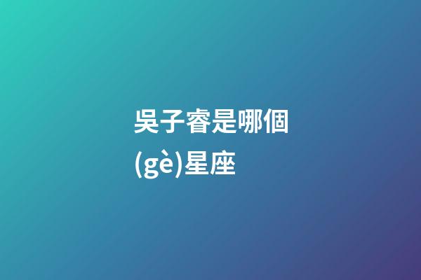 吳子睿是哪個(gè)星座-第1張-星座運(yùn)勢(shì)-玄機(jī)派