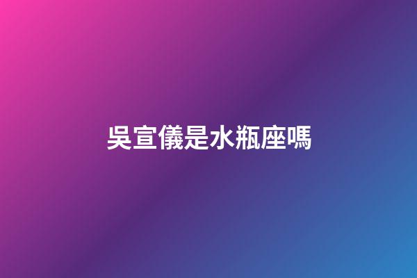 吳宣儀是水瓶座嗎-第1張-星座運勢-玄機派