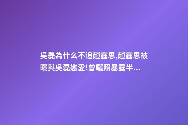 吳磊為什么不追趙露思,趙露思被曝與吳磊戀愛!曾曬照暴露半裸男-第1張-觀點-玄機派