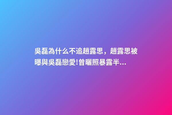 吳磊為什么不追趙露思，趙露思被曝與吳磊戀愛!曾曬照暴露半裸男-第1張-觀點-玄機派