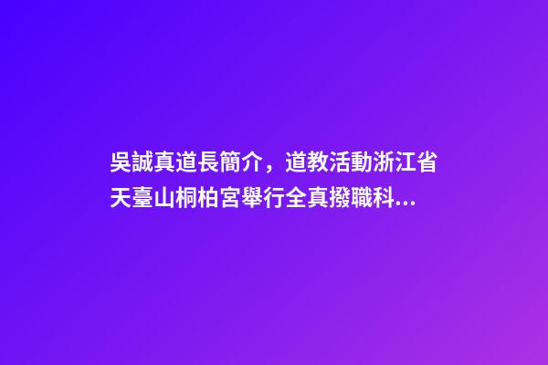 吳誠真道長簡介，道教活動浙江省天臺山桐柏宮舉行全真撥職科儀-第1張-觀點-玄機派