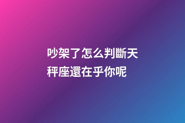 吵架了怎么判斷天秤座還在乎你呢-第1張-星座運勢-玄機派