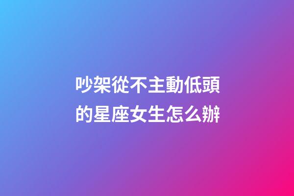 吵架從不主動低頭的星座女生怎么辦-第1張-星座運勢-玄機派