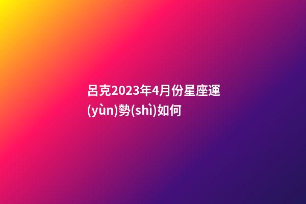 呂克2023年4月份星座運(yùn)勢(shì)如何-第1張-星座運(yùn)勢(shì)-玄機(jī)派