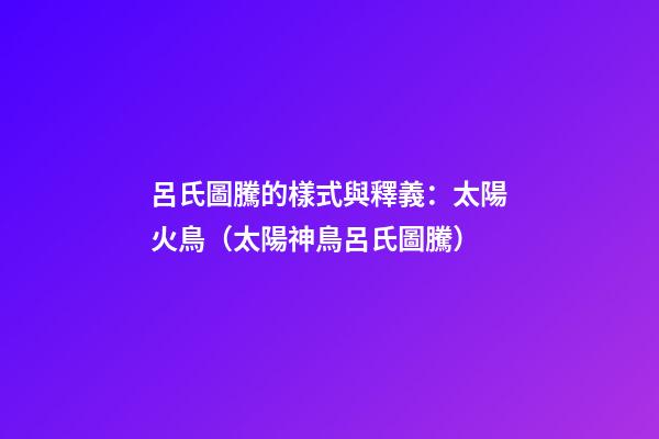 呂氏圖騰的樣式與釋義：太陽火鳥（太陽神鳥呂氏圖騰）