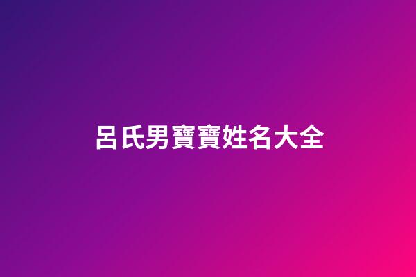 呂氏男寶寶姓名大全(呂氏男寶寶姓名大全集)-第1張-男孩起名-玄機派