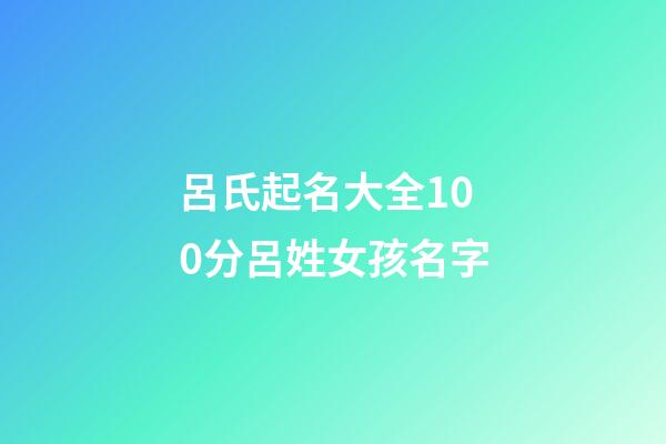 呂氏起名大全100分呂姓女孩名字(2023年呂姓取名字大全女孩)