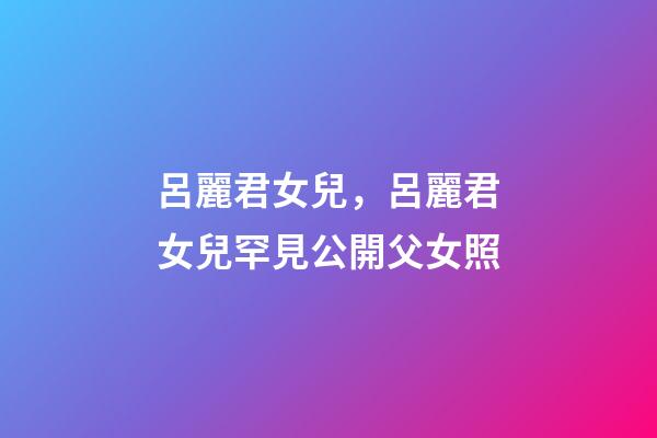 呂麗君女兒，呂麗君女兒罕見公開父女照-第1張-觀點-玄機派