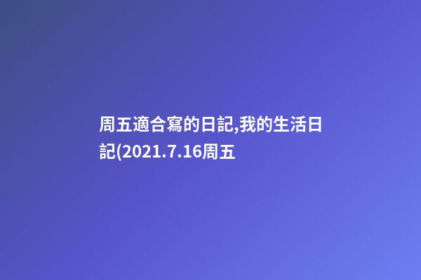 周五適合寫的日記,我的生活日記(2021.7.16周五-第1張-觀點-玄機派