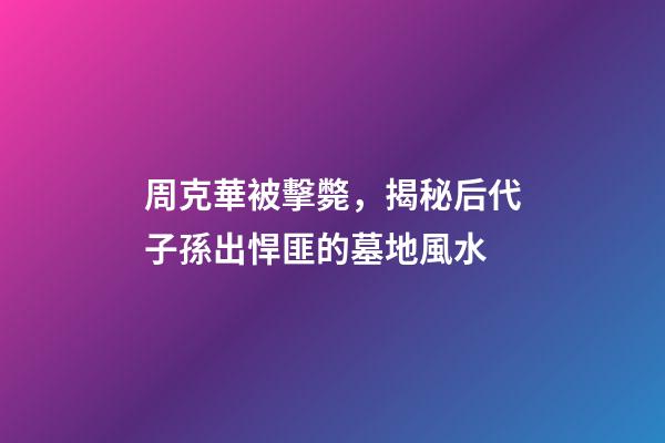 周克華被擊斃，揭秘后代子孫出悍匪的墓地風水