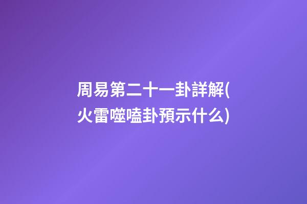 周易第二十一卦詳解(火雷噬嗑卦預示什么)