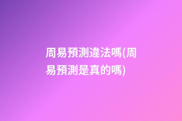 周易預測違法嗎(周易預測是真的嗎)