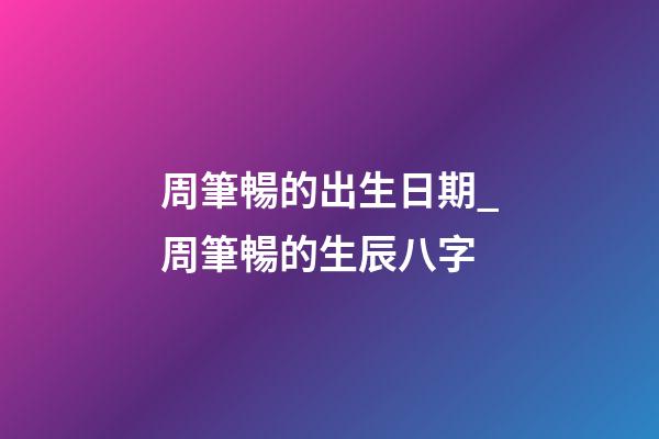 周筆暢的出生日期_周筆暢的生辰八字