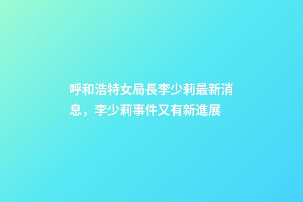 呼和浩特女局長李少莉最新消息，李少莉事件又有新進展-第1張-觀點-玄機派