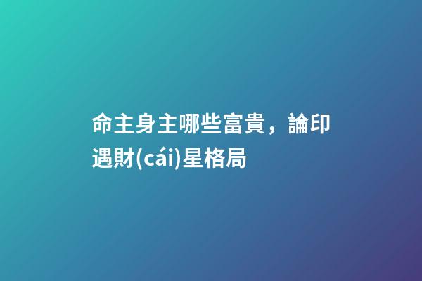 命主身主哪些富貴，論印遇財(cái)星格局-第1張-觀點(diǎn)-玄機(jī)派