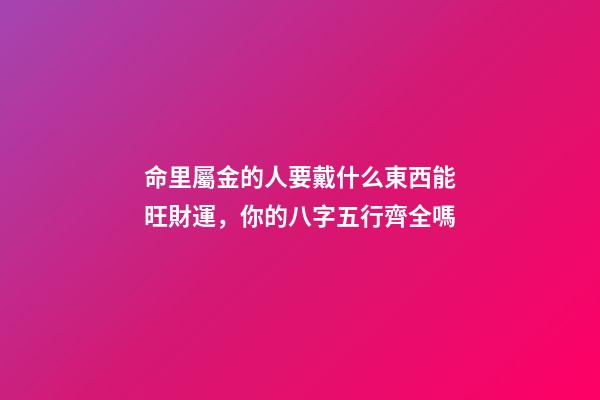 命里屬金的人要戴什么東西能旺財運，你的八字五行齊全嗎-第1張-觀點-玄機派