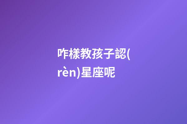 咋樣教孩子認(rèn)星座呢-第1張-星座運(yùn)勢(shì)-玄機(jī)派