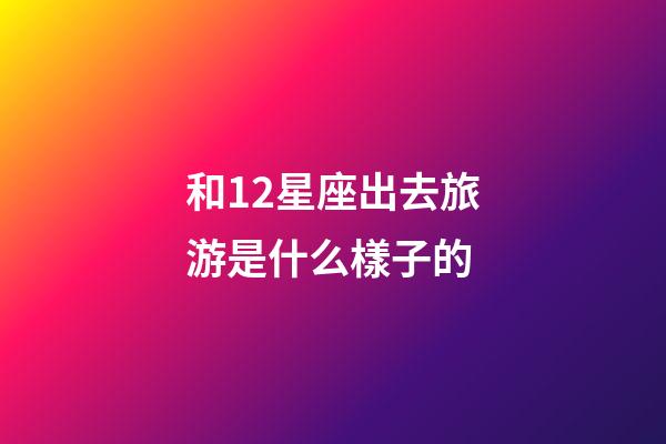 和12星座出去旅游是什么樣子的-第1張-星座運勢-玄機派