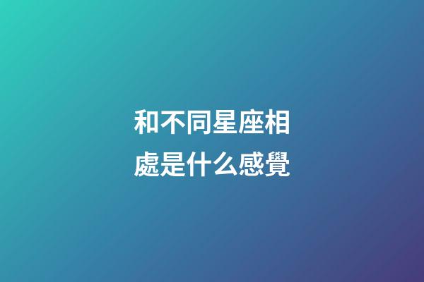 和不同星座相處是什么感覺-第1張-星座運勢-玄機派