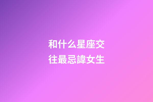 和什么星座交往最忌諱女生-第1張-星座運勢-玄機派