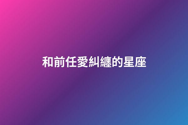和前任愛糾纏的星座-第1張-星座運勢-玄機派