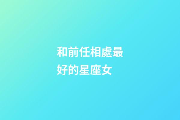 和前任相處最好的星座女-第1張-星座運勢-玄機派