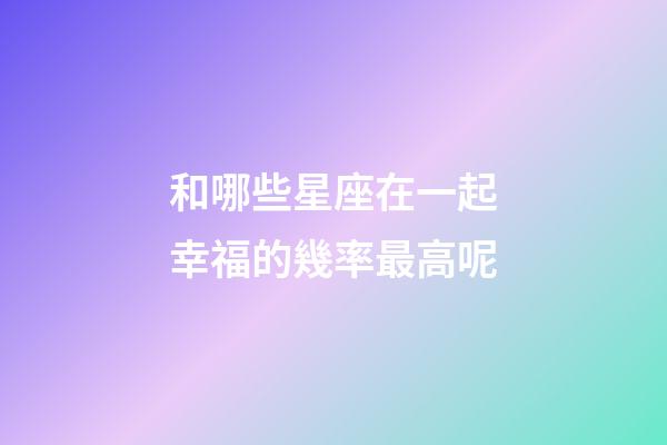 和哪些星座在一起幸福的幾率最高呢-第1張-星座運勢-玄機派