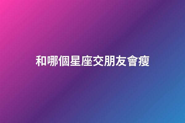 和哪個星座交朋友會瘦-第1張-星座運勢-玄機派