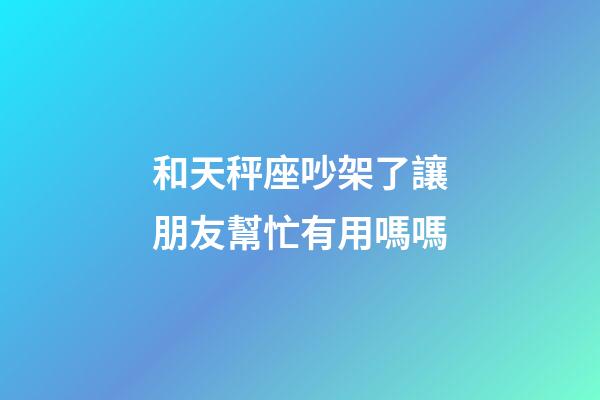 和天秤座吵架了讓朋友幫忙有用嗎嗎-第1張-星座運勢-玄機派